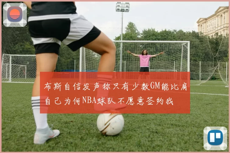 布斯自信发声称只有少数GM能比肩自己为何NBA球队不愿意签约我