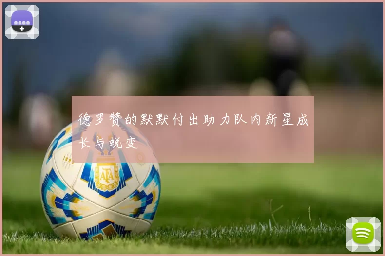 德罗赞的默默付出助力队内新星成长与蜕变