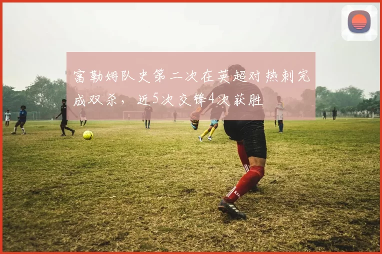 富勒姆队史第二次在英超对热刺完成双杀，近5次交锋4次获胜