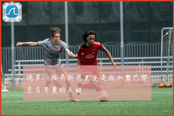 德罗：路易斯恩里克是我加盟巴黎圣日耳曼的关键