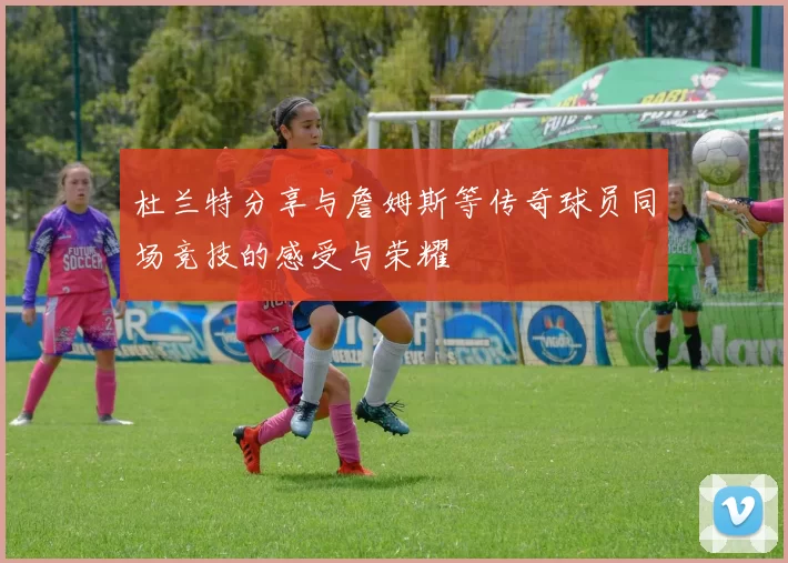 杜兰特分享与詹姆斯等传奇球员同场竞技的感受与荣耀