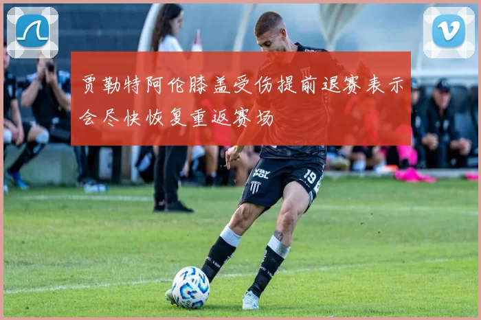 贾勒特阿伦膝盖受伤提前退赛表示会尽快恢复重返赛场