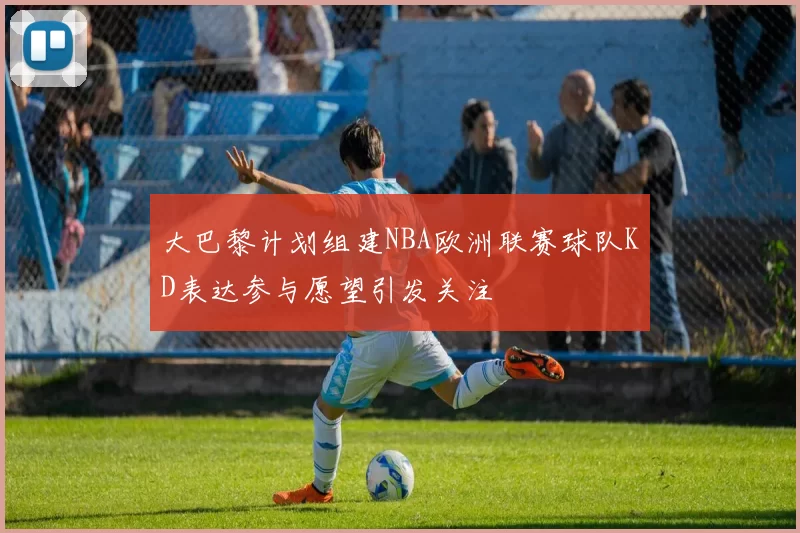 大巴黎计划组建NBA欧洲联赛球队KD表达参与愿望引发关注