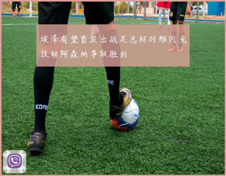 埃泽有望首发出战足总杯对维冈竞技助阿森纳争取胜利