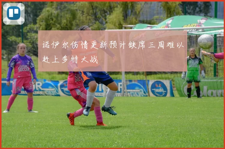 诺伊尔伤情更新预计缺席三周难以赶上多特大战