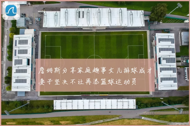 詹姆斯分享家庭趣事女儿排球成才妻子坚决不让再添篮球运动员