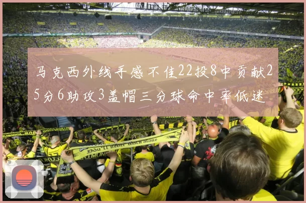 马克西外线手感不佳22投8中贡献25分6助攻3盖帽三分球命中率低迷