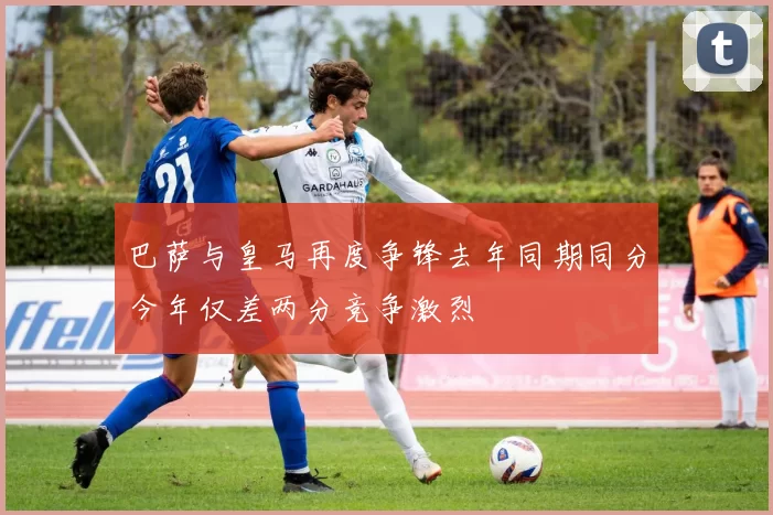巴萨与皇马再度争锋去年同期同分今年仅差两分竞争激烈