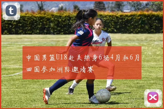 中国男篮U18赴美热身6场4月和6月回国参加洲际邀请赛