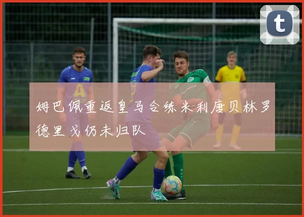 姆巴佩重返皇马合练米利唐贝林罗德里戈仍未归队