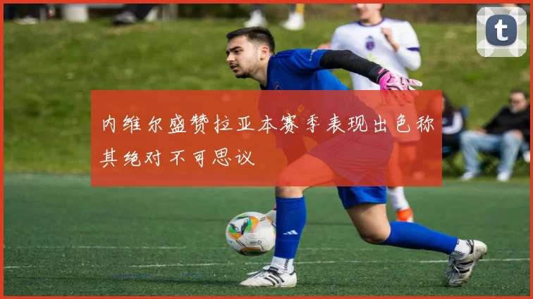 内维尔盛赞拉亚本赛季表现出色称其绝对不可思议
