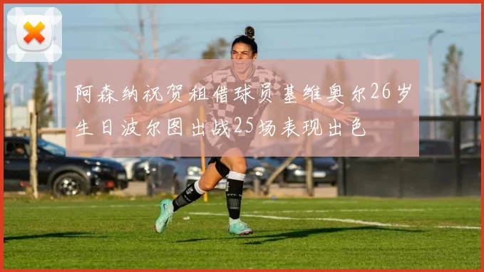 阿森纳祝贺租借球员基维奥尔26岁生日波尔图出战25场表现出色