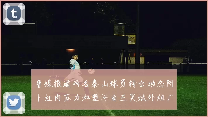 鲁媒报道两名泰山球员转会动态阿卜杜肉苏力加盟河南王昊斌外租广州豹