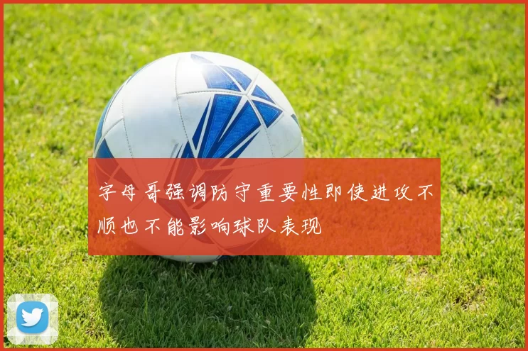 字母哥强调防守重要性即使进攻不顺也不能影响球队表现